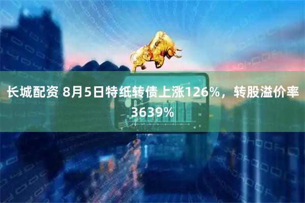 长城配资 8月5日特纸转债上涨126%，转股溢价率3639%