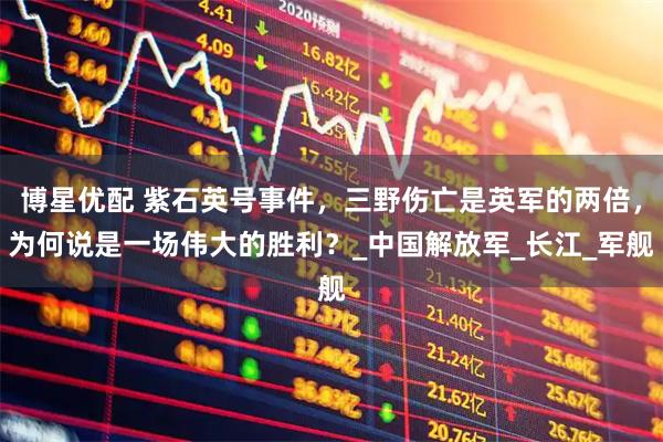 博星优配 紫石英号事件，三野伤亡是英军的两倍，为何说是一场伟大的胜利？_中国解放军_长江_军舰
