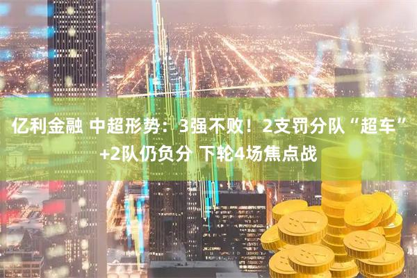 亿利金融 中超形势：3强不败！2支罚分队“超车”+2队仍负分 下轮4场焦点战