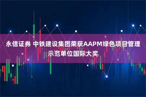 永信证券 中铁建设集团荣获AAPM绿色项目管理示范单位国际大奖