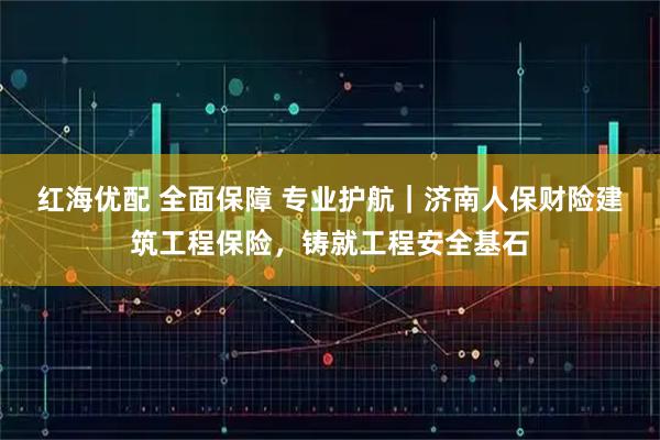红海优配 全面保障 专业护航｜济南人保财险建筑工程保险，铸就工程安全基石